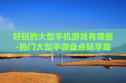 好玩的大型手机游戏有哪些-热门大型手游盘点畅享趣味体验