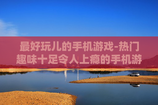 最好玩儿的手机游戏-热门趣味十足令人上瘾的手机游戏盘点
