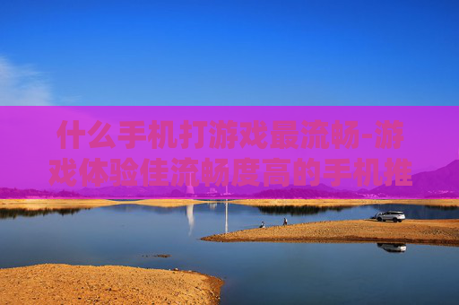 什么手机打游戏最流畅-游戏体验佳流畅度高的手机推荐