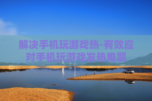 解决手机玩游戏热-有效应对手机玩游戏发热难题