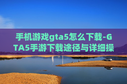 手机游戏gta5怎么下载-GTA5手游下载途径与详细操作方法