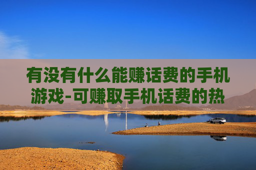 有没有什么能赚话费的手机游戏-可赚取手机话费的热门游戏推荐