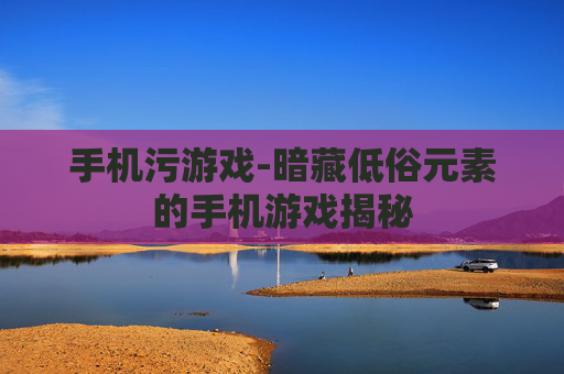 手机污游戏-暗藏低俗元素的手机游戏揭秘