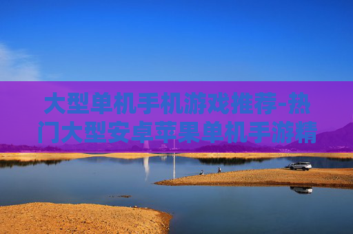 大型单机手机游戏推荐-热门大型安卓苹果单机手游精选