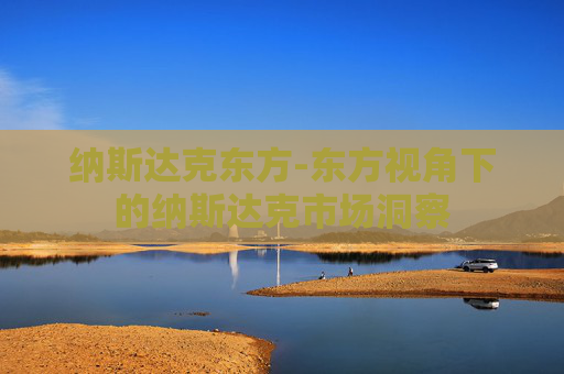纳斯达克东方-东方视角下的纳斯达克市场洞察