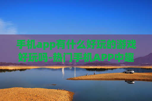 手机app有什么好玩的游戏好玩吗-热门手机APP中趣味十足的游戏推荐