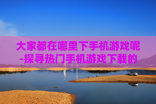 大家都在哪里下手机游戏呢-探寻热门手机游戏下载的优质渠道