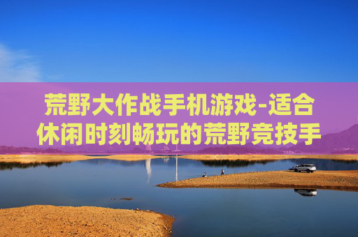荒野大作战手机游戏-适合休闲时刻畅玩的荒野竞技手游 荒野大作战手机游戏-适合休闲时刻畅玩的荒野竞技手游