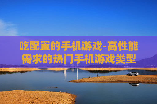 吃配置的手机游戏-高性能需求的热门手机游戏类型 吃配置的手机游戏-高性能需求的热门手机游戏类型