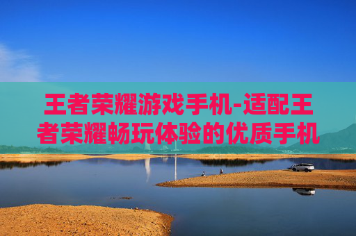 王者荣耀游戏手机-适配王者荣耀畅玩体验的优质手机