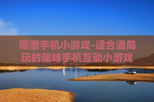 喝酒手机小游戏-适合酒局玩的趣味手机互动小游戏