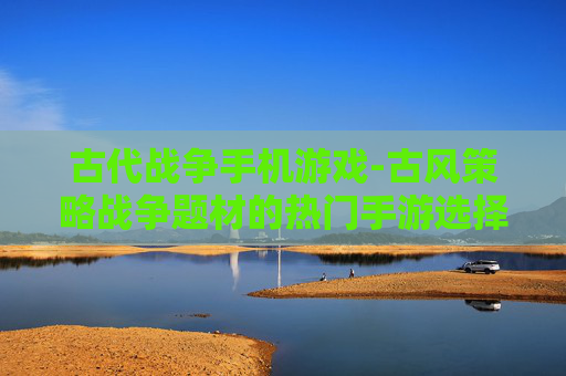 古代战争手机游戏-古风策略战争题材的热门手游选择