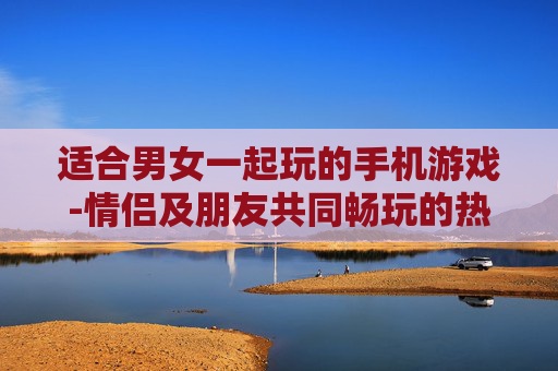 适合男女一起玩的手机游戏-情侣及朋友共同畅玩的热门手机游戏
