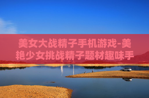 美女大战精子手机游戏-美艳少女挑战精子题材趣味手游