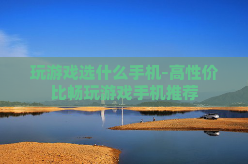 玩游戏选什么手机-高性价比畅玩游戏手机推荐 玩游戏选什么手机-高性价比畅玩游戏手机推荐