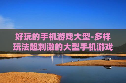 好玩的手机游戏大型-多样玩法超刺激的大型手机游戏体验