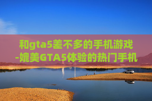 和gta5差不多的手机游戏-媲美GTA5体验的热门手机游戏推荐