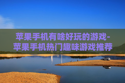 苹果手机有啥好玩的游戏-苹果手机热门趣味游戏推荐