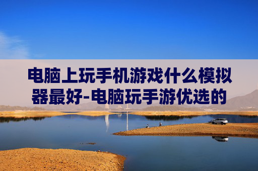 电脑上玩手机游戏什么模拟器最好-电脑玩手游优选的高性能模拟器推荐