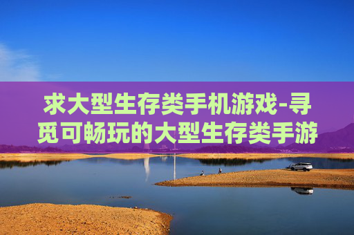 求大型生存类手机游戏-寻觅可畅玩的大型生存类手游佳作 求大型生存类手机游戏-寻觅可畅玩的大型生存类手游佳作