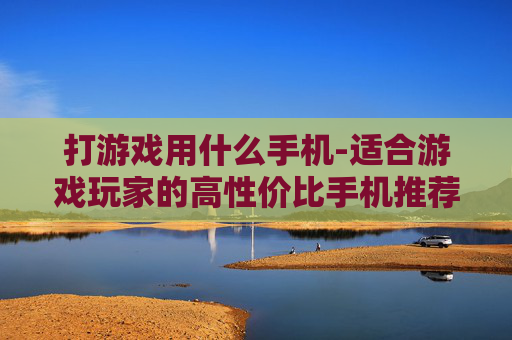 打游戏用什么手机-适合游戏玩家的高性价比手机推荐