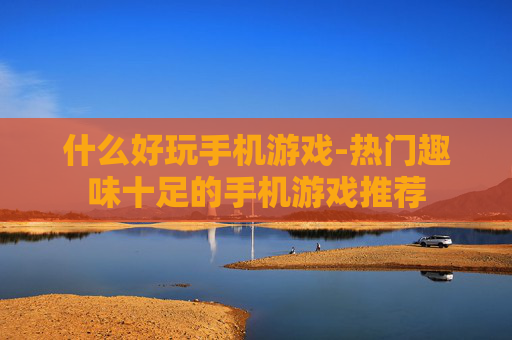 什么好玩手机游戏-热门趣味十足的手机游戏推荐