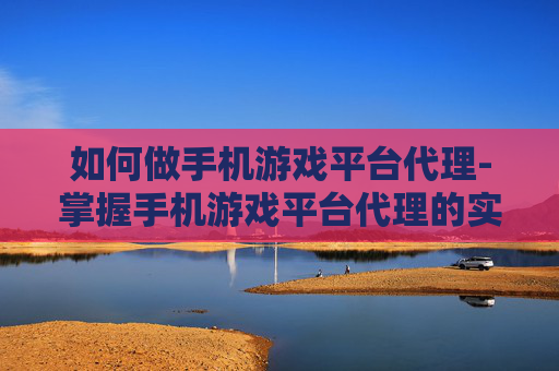 如何做手机游戏平台代理-掌握手机游戏平台代理的实用诀窍