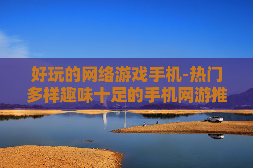 好玩的网络游戏手机-热门多样趣味十足的手机网游推荐