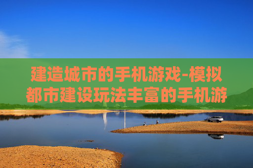 建造城市的手机游戏-模拟都市建设玩法丰富的手机游戏
