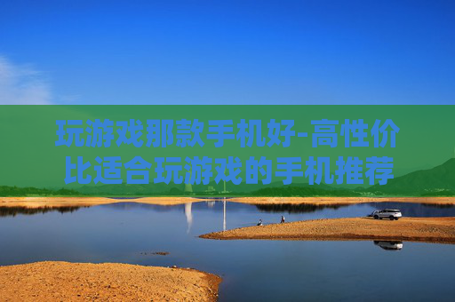 玩游戏那款手机好-高性价比适合玩游戏的手机推荐