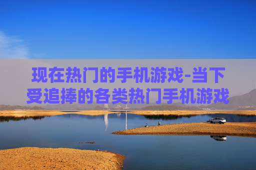 现在热门的手机游戏-当下受追捧的各类热门手机游戏类型