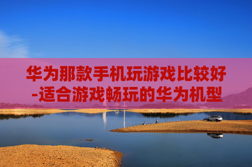 华为那款手机玩游戏比较好-适合游戏畅玩的华为机型推荐
