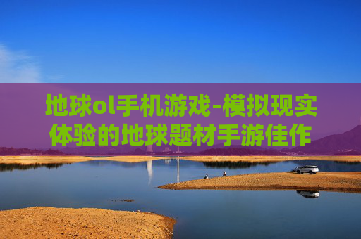 地球ol手机游戏-模拟现实体验的地球题材手游佳作