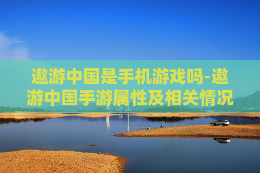 遨游中国是手机游戏吗-遨游中国手游属性及相关情况解析