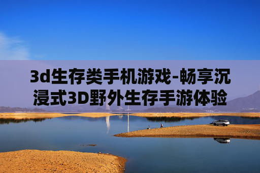 3d生存类手机游戏-畅享沉浸式3D野外生存手游体验
