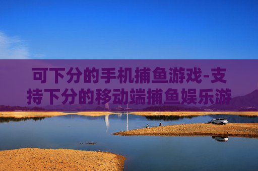 可下分的手机捕鱼游戏-支持下分的移动端捕鱼娱乐游戏