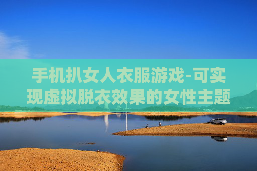 手机扒女人衣服游戏-可实现虚拟脱衣效果的女性主题手机游戏