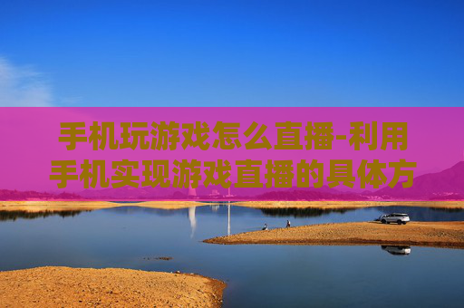 手机玩游戏怎么直播-利用手机实现游戏直播的具体方法