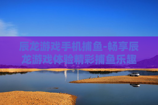 辰龙游戏手机捕鱼-畅享辰龙游戏体验精彩捕鱼乐趣
