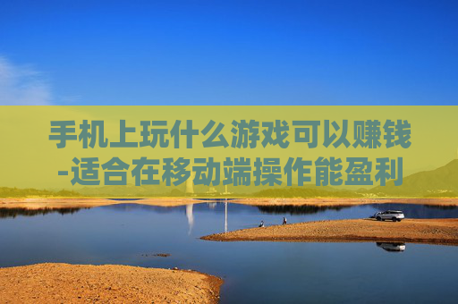 手机上玩什么游戏可以赚钱-适合在移动端操作能盈利的游戏推荐