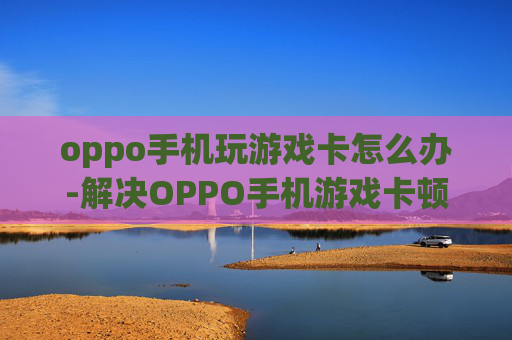 oppo手机玩游戏卡怎么办-解决OPPO手机游戏卡顿的实用妙招