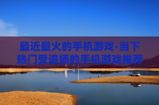 最近最火的手机游戏-当下热门受追捧的手机游戏推荐
