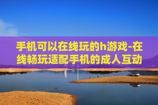 手机可以在线玩的h游戏-在线畅玩适配手机的成人互动游戏
