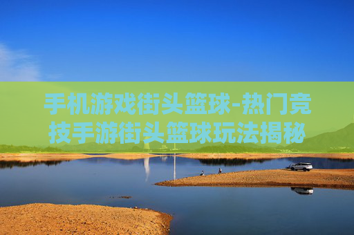 手机游戏街头篮球-热门竞技手游街头篮球玩法揭秘