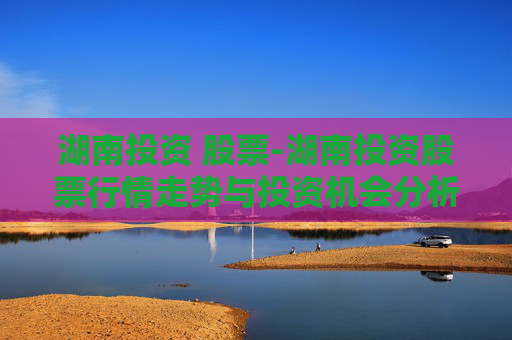 湖南投资 股票-湖南投资股票行情走势与投资机会分析