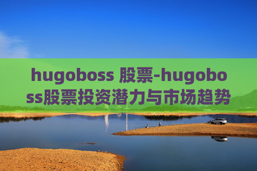 hugoboss 股票-hugoboss股票投资潜力与市场趋势分析