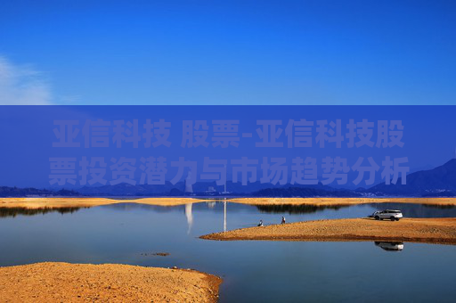 亚信科技 股票-亚信科技股票投资潜力与市场趋势分析