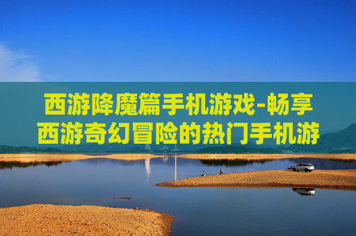 西游降魔篇手机游戏-畅享西游奇幻冒险的热门手机游戏体验
