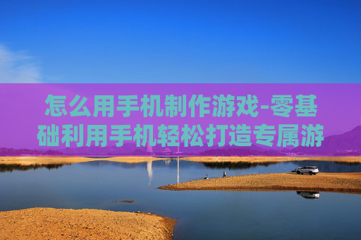 怎么用手机制作游戏-零基础利用手机轻松打造专属游戏