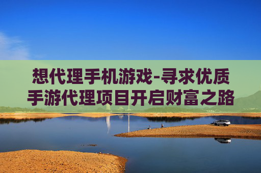 想代理手机游戏-寻求优质手游代理项目开启财富之路
